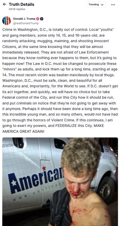 (PHOTO: "The most recent victim was beaten mercilessly by local thugs," said President Trump on Truth Social at 4:13pm on Tuesday. "Washington, D.C., must be safe, clean, and beautiful for all Americans and, importantly, for the World to see. If D.C. doesn’t get its act together, and quickly, we will have no choice but to take Federal control of the City, and run this City how it should be run, and put criminals on notice that they’re not going to get away with it anymore.")